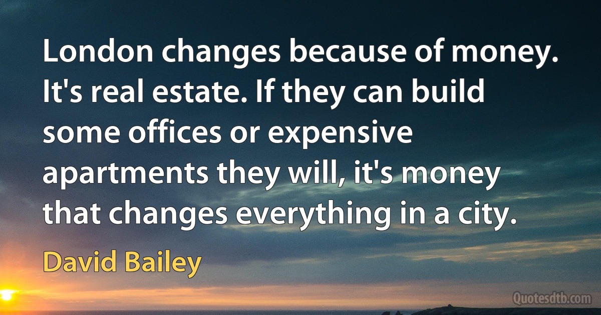 London changes because of money. It's real estate. If they can build some offices or expensive apartments they will, it's money that changes everything in a city. (David Bailey)