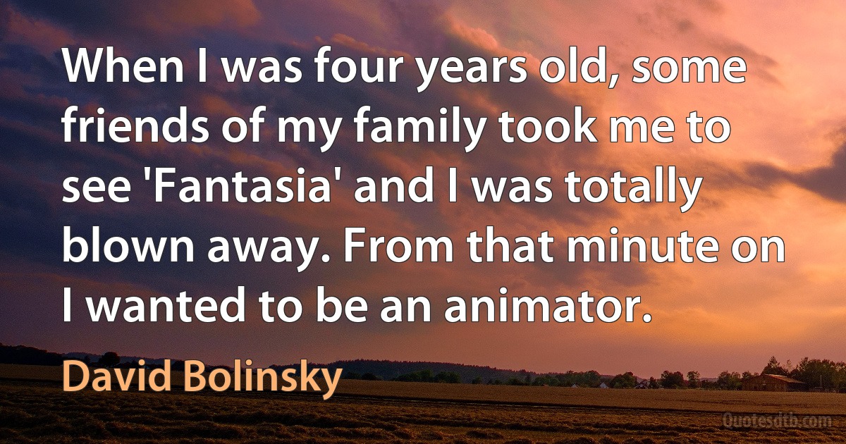 When I was four years old, some friends of my family took me to see 'Fantasia' and I was totally blown away. From that minute on I wanted to be an animator. (David Bolinsky)