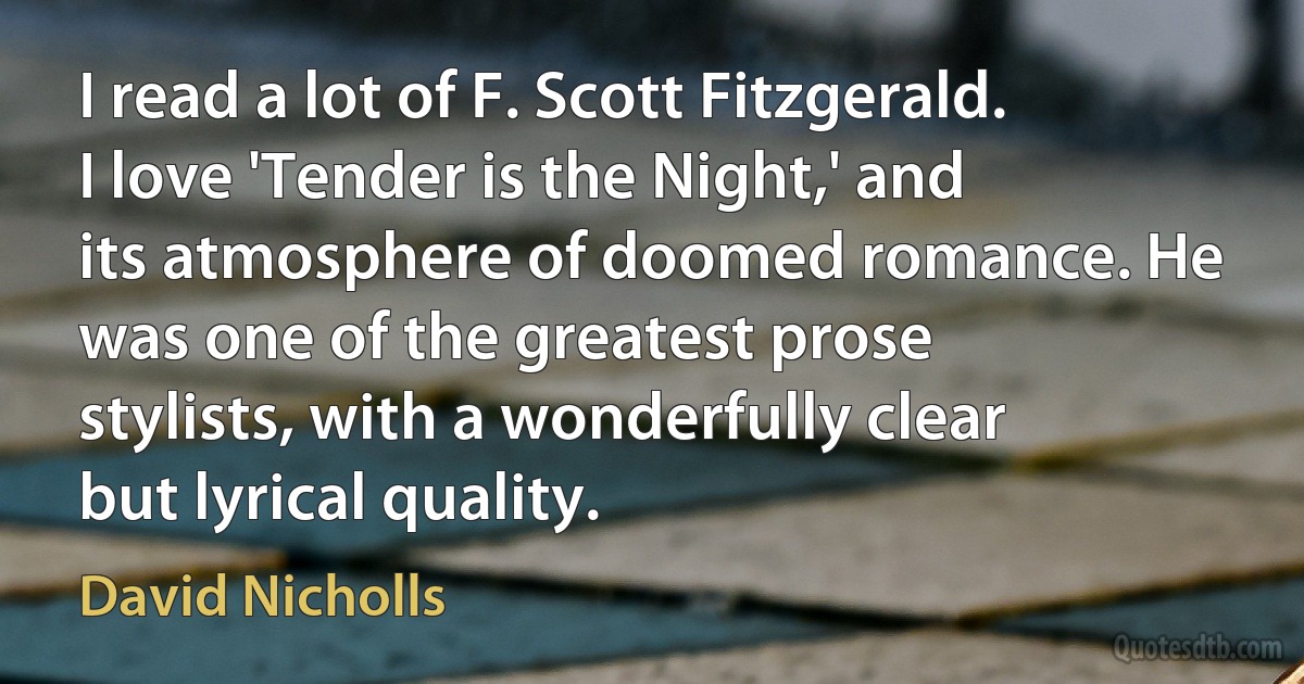 I read a lot of F. Scott Fitzgerald. I love 'Tender is the Night,' and its atmosphere of doomed romance. He was one of the greatest prose stylists, with a wonderfully clear but lyrical quality. (David Nicholls)