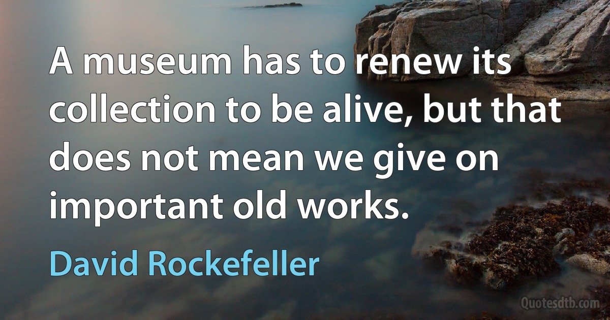 A museum has to renew its collection to be alive, but that does not mean we give on important old works. (David Rockefeller)