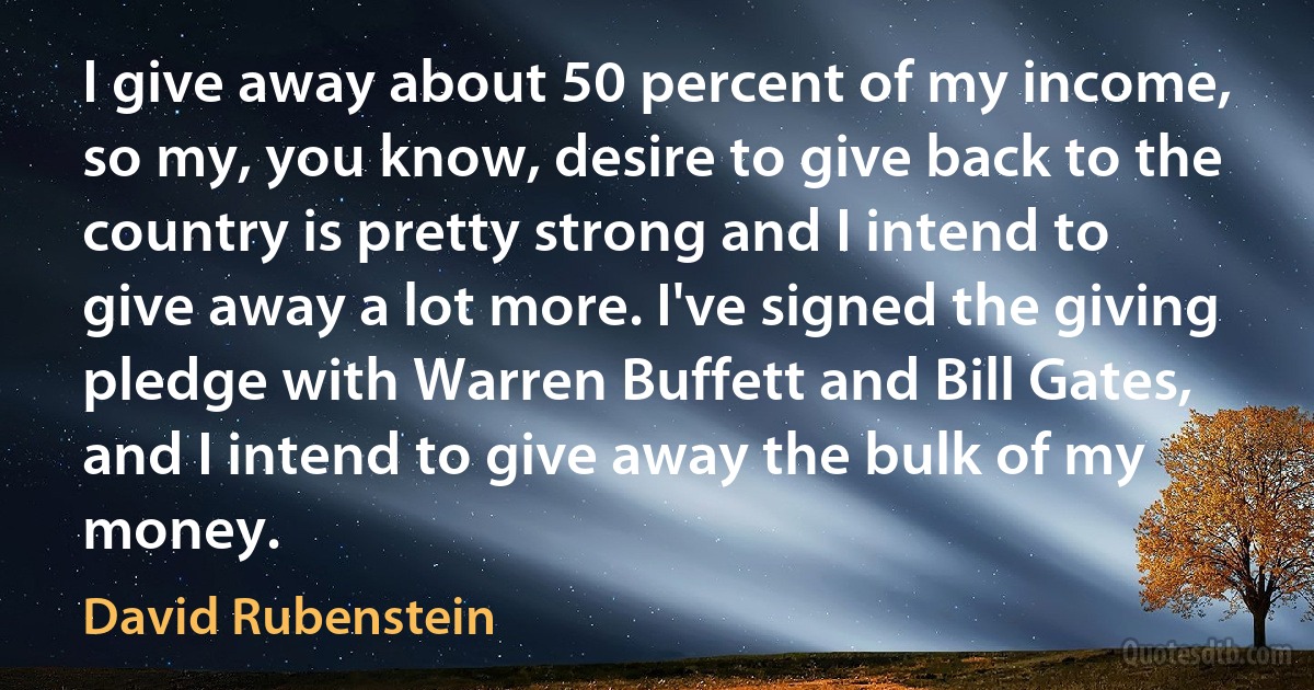 I give away about 50 percent of my income, so my, you know, desire to give back to the country is pretty strong and I intend to give away a lot more. I've signed the giving pledge with Warren Buffett and Bill Gates, and I intend to give away the bulk of my money. (David Rubenstein)