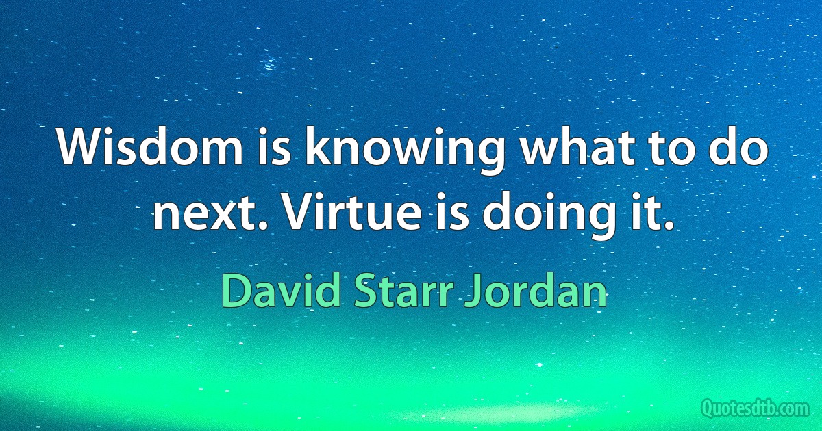 Wisdom is knowing what to do next. Virtue is doing it. (David Starr Jordan)