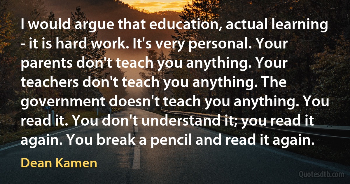 I would argue that education, actual learning - it is hard work. It's very personal. Your parents don't teach you anything. Your teachers don't teach you anything. The government doesn't teach you anything. You read it. You don't understand it; you read it again. You break a pencil and read it again. (Dean Kamen)