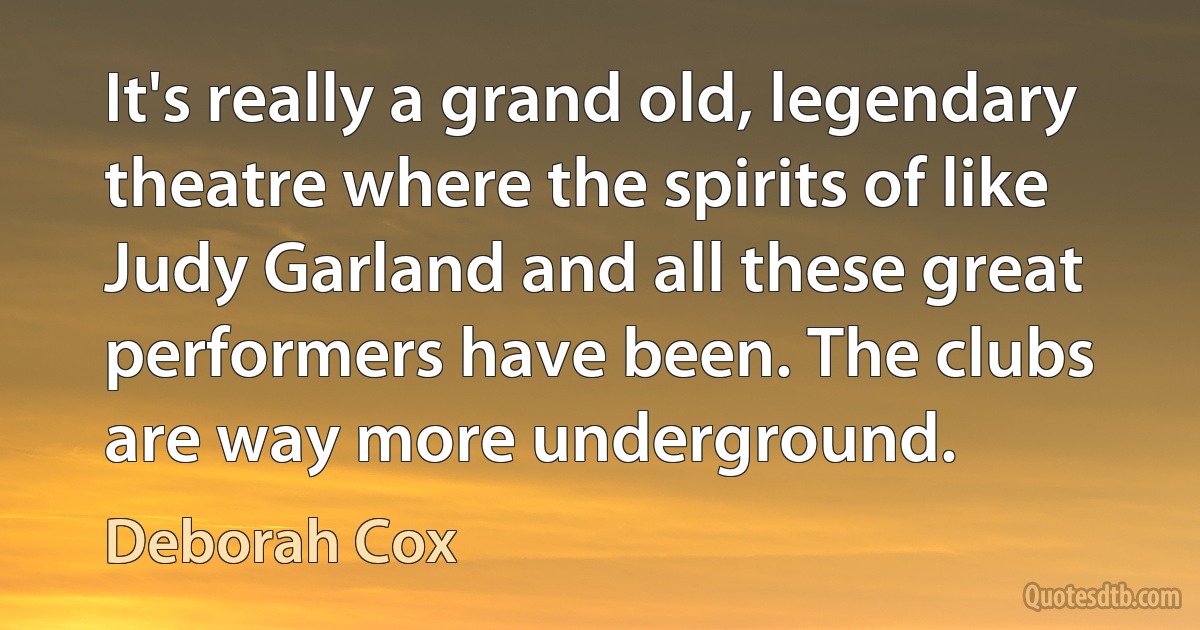 It's really a grand old, legendary theatre where the spirits of like Judy Garland and all these great performers have been. The clubs are way more underground. (Deborah Cox)