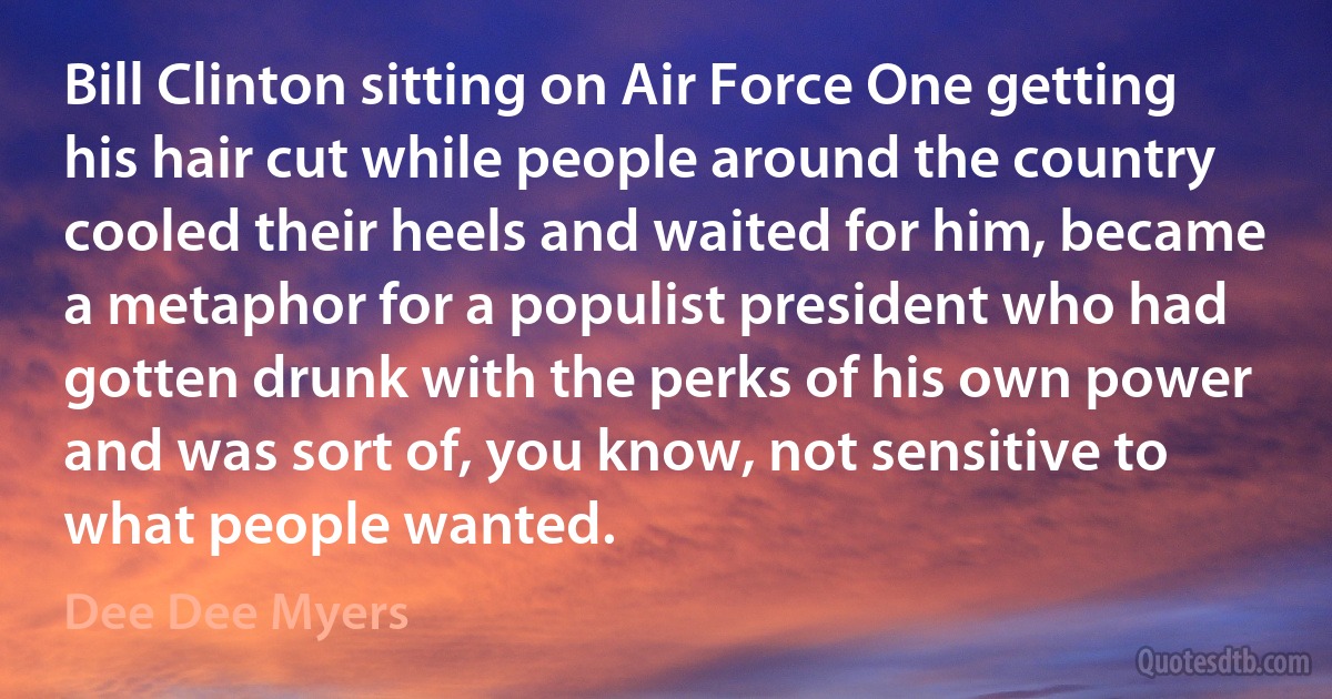 Bill Clinton sitting on Air Force One getting his hair cut while people around the country cooled their heels and waited for him, became a metaphor for a populist president who had gotten drunk with the perks of his own power and was sort of, you know, not sensitive to what people wanted. (Dee Dee Myers)