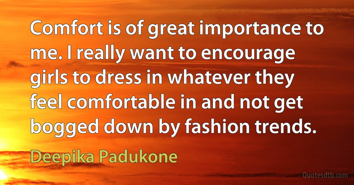 Comfort is of great importance to me. I really want to encourage girls to dress in whatever they feel comfortable in and not get bogged down by fashion trends. (Deepika Padukone)