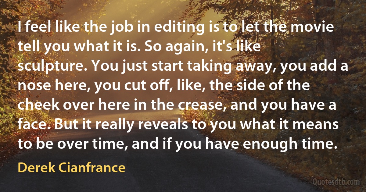 I feel like the job in editing is to let the movie tell you what it is. So again, it's like sculpture. You just start taking away, you add a nose here, you cut off, like, the side of the cheek over here in the crease, and you have a face. But it really reveals to you what it means to be over time, and if you have enough time. (Derek Cianfrance)