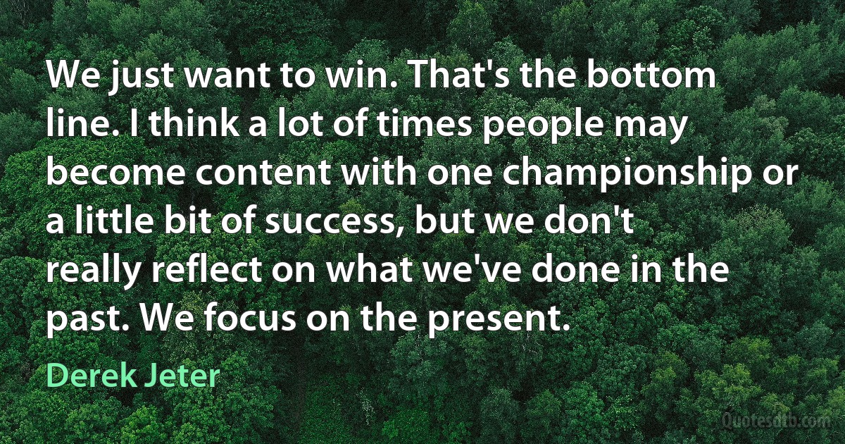 We just want to win. That's the bottom line. I think a lot of times people may become content with one championship or a little bit of success, but we don't really reflect on what we've done in the past. We focus on the present. (Derek Jeter)