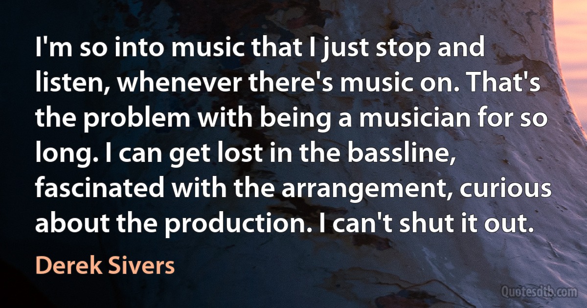 I'm so into music that I just stop and listen, whenever there's music on. That's the problem with being a musician for so long. I can get lost in the bassline, fascinated with the arrangement, curious about the production. I can't shut it out. (Derek Sivers)