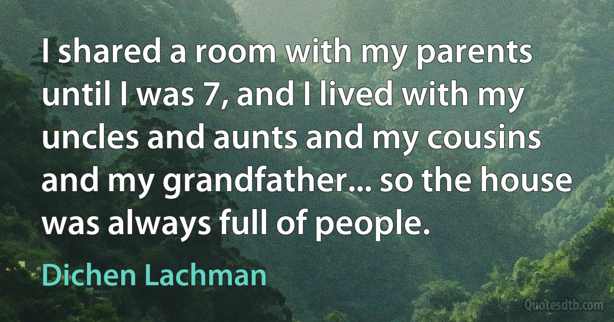 I shared a room with my parents until I was 7, and I lived with my uncles and aunts and my cousins and my grandfather... so the house was always full of people. (Dichen Lachman)