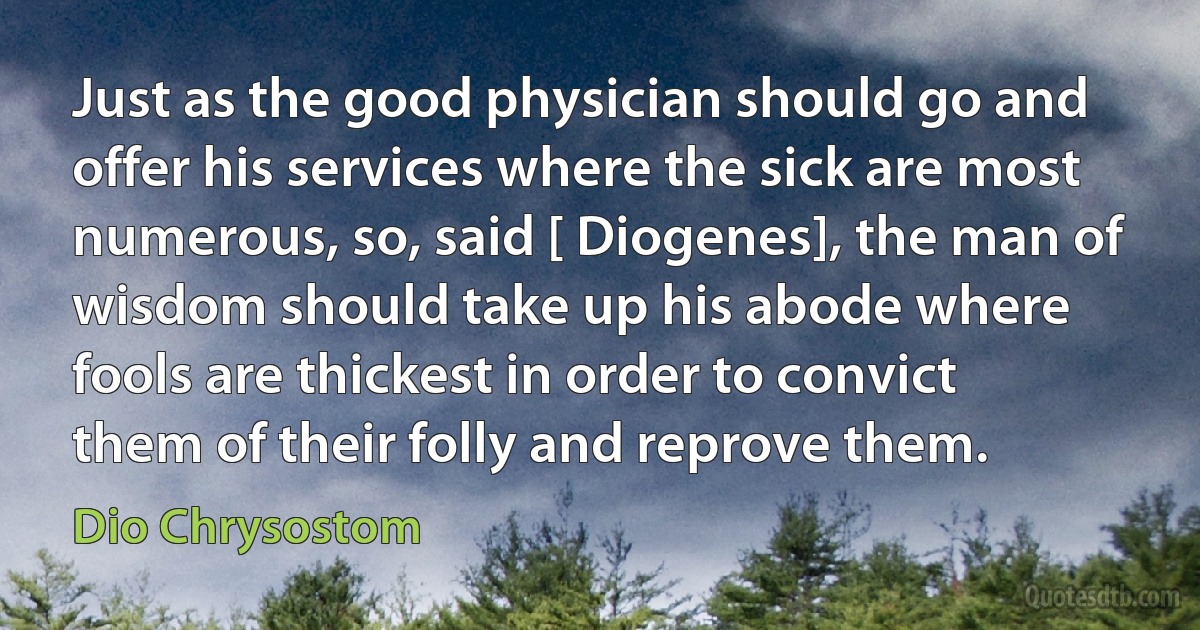 Just as the good physician should go and offer his services where the sick are most numerous, so, said [ Diogenes], the man of wisdom should take up his abode where fools are thickest in order to convict them of their folly and reprove them. (Dio Chrysostom)