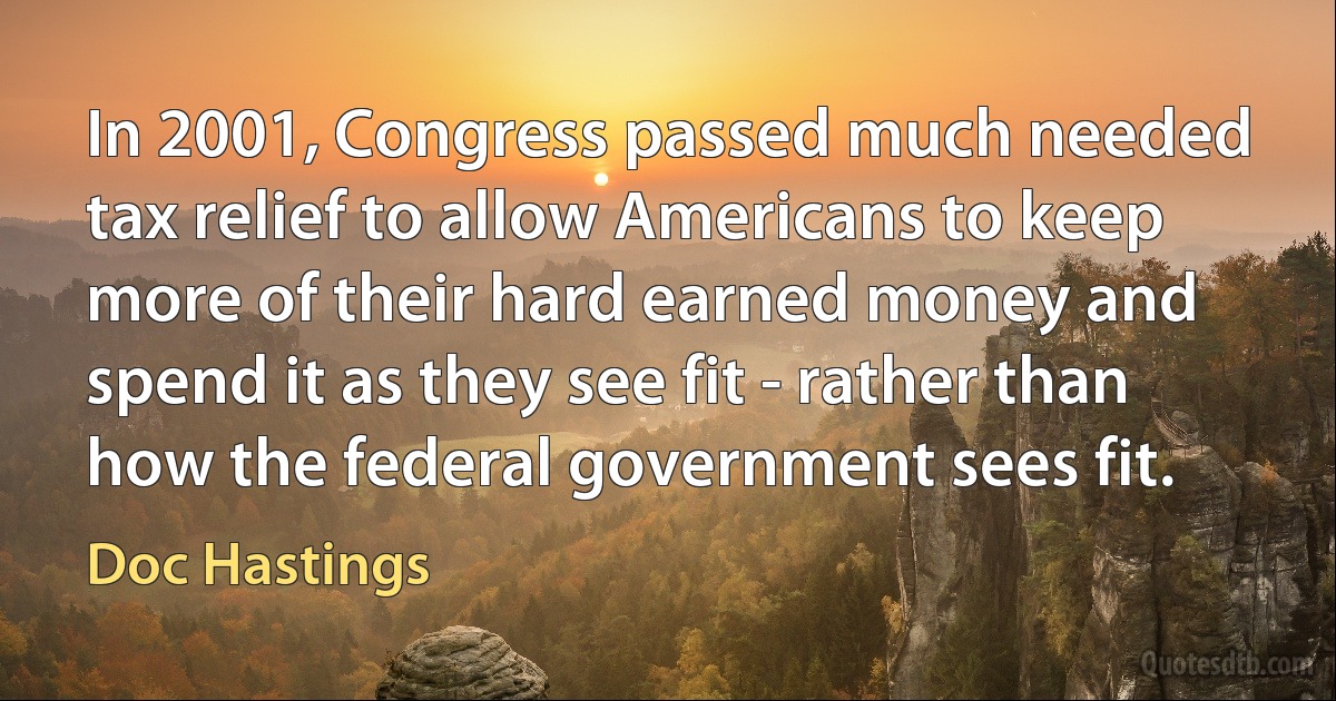 In 2001, Congress passed much needed tax relief to allow Americans to keep more of their hard earned money and spend it as they see fit - rather than how the federal government sees fit. (Doc Hastings)