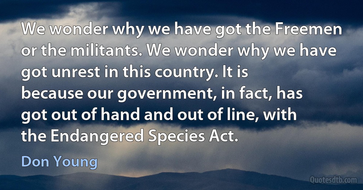 We wonder why we have got the Freemen or the militants. We wonder why we have got unrest in this country. It is because our government, in fact, has got out of hand and out of line, with the Endangered Species Act. (Don Young)