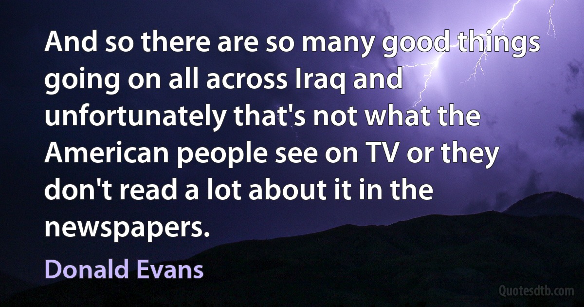 And so there are so many good things going on all across Iraq and unfortunately that's not what the American people see on TV or they don't read a lot about it in the newspapers. (Donald Evans)