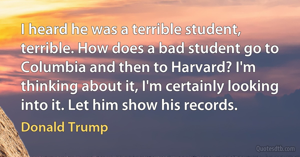 I heard he was a terrible student, terrible. How does a bad student go to Columbia and then to Harvard? I'm thinking about it, I'm certainly looking into it. Let him show his records. (Donald Trump)