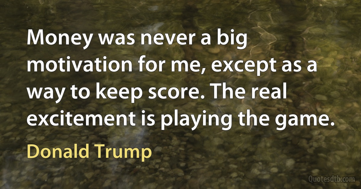 Money was never a big motivation for me, except as a way to keep score. The real excitement is playing the game. (Donald Trump)