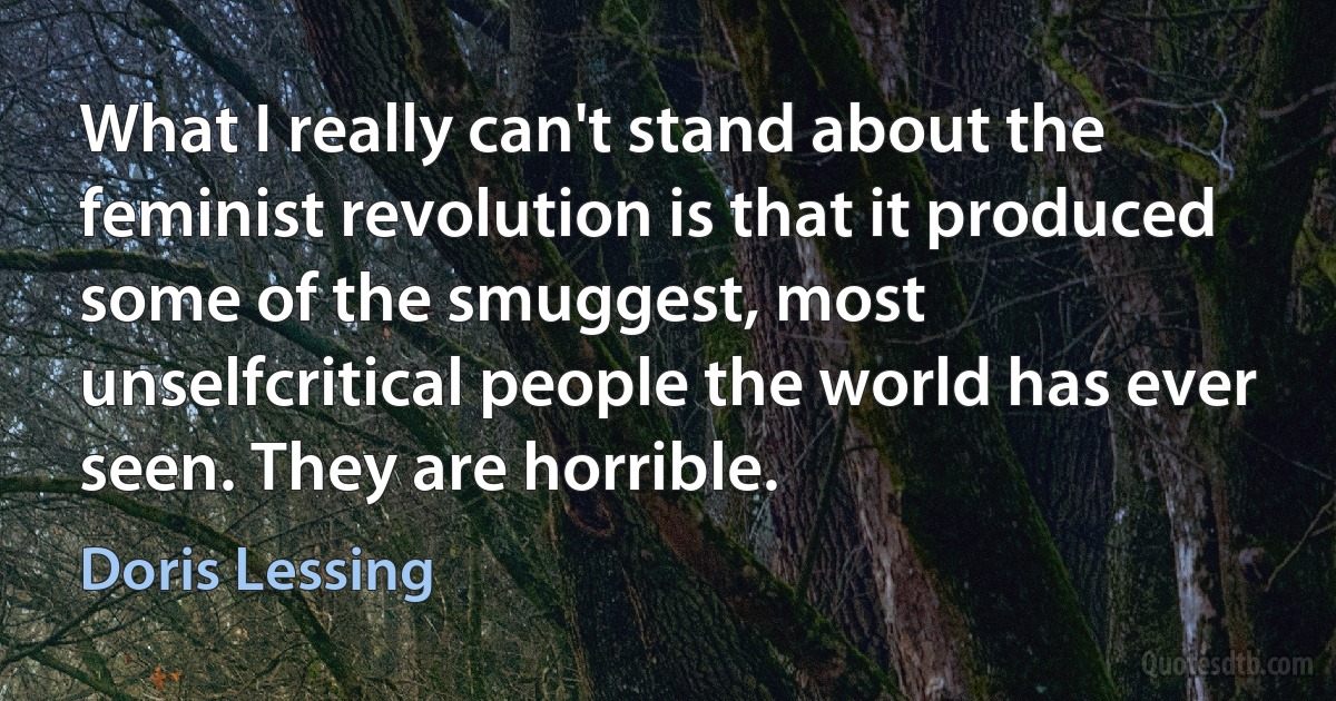 What I really can't stand about the feminist revolution is that it produced some of the smuggest, most unselfcritical people the world has ever seen. They are horrible. (Doris Lessing)