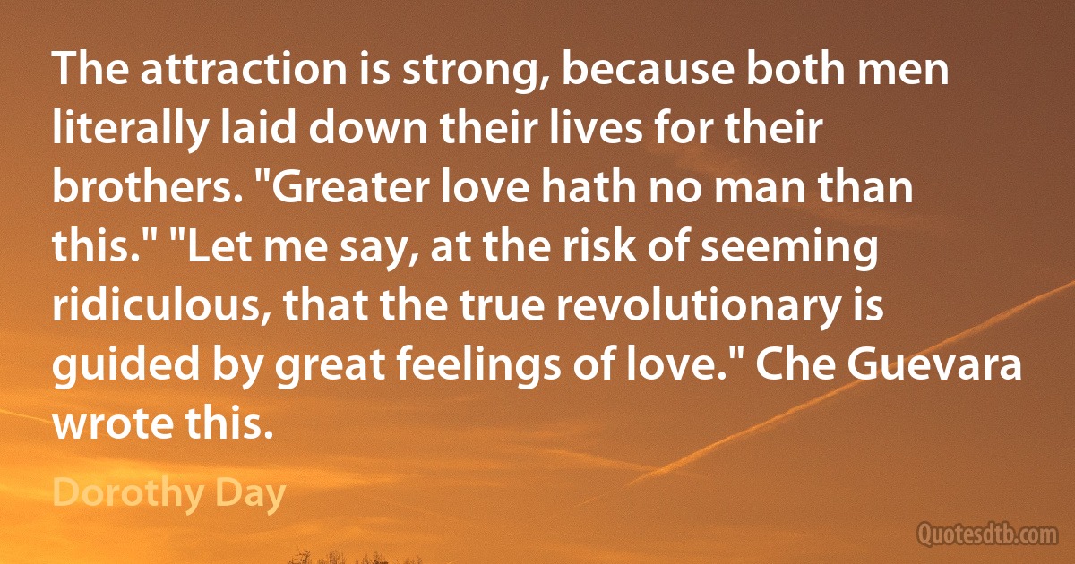 The attraction is strong, because both men literally laid down their lives for their brothers. "Greater love hath no man than this." "Let me say, at the risk of seeming ridiculous, that the true revolutionary is guided by great feelings of love." Che Guevara wrote this. (Dorothy Day)