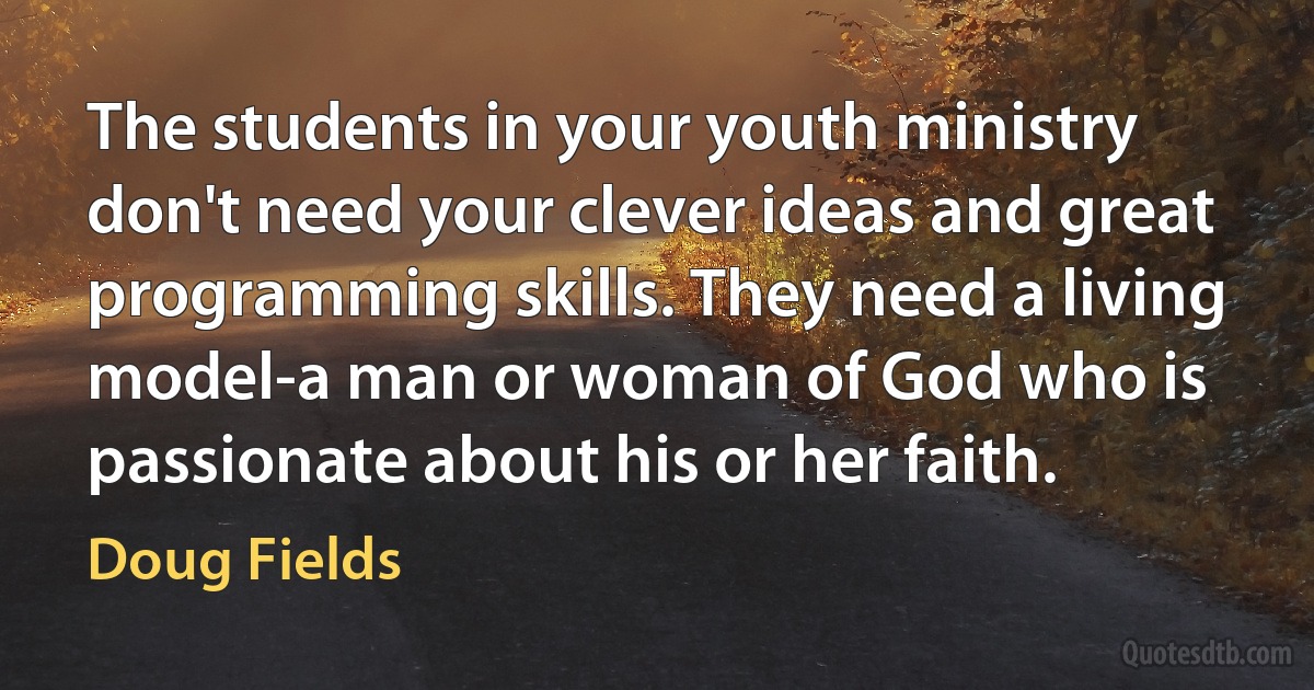 The students in your youth ministry don't need your clever ideas and great programming skills. They need a living model-a man or woman of God who is passionate about his or her faith. (Doug Fields)