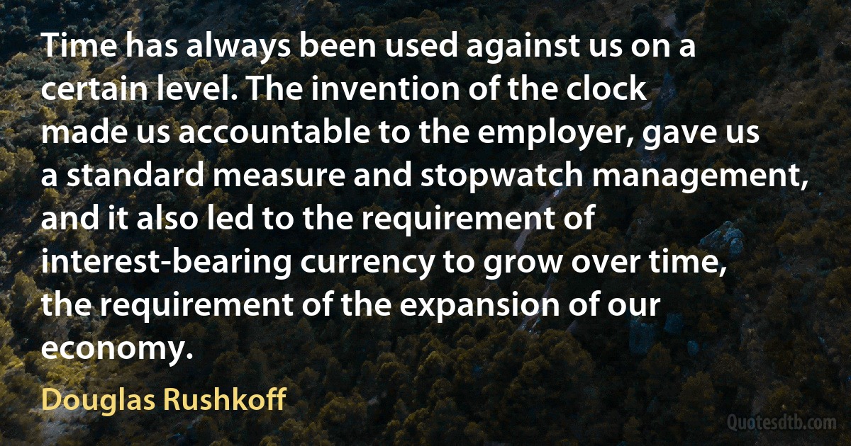 Time has always been used against us on a certain level. The invention of the clock made us accountable to the employer, gave us a standard measure and stopwatch management, and it also led to the requirement of interest-bearing currency to grow over time, the requirement of the expansion of our economy. (Douglas Rushkoff)