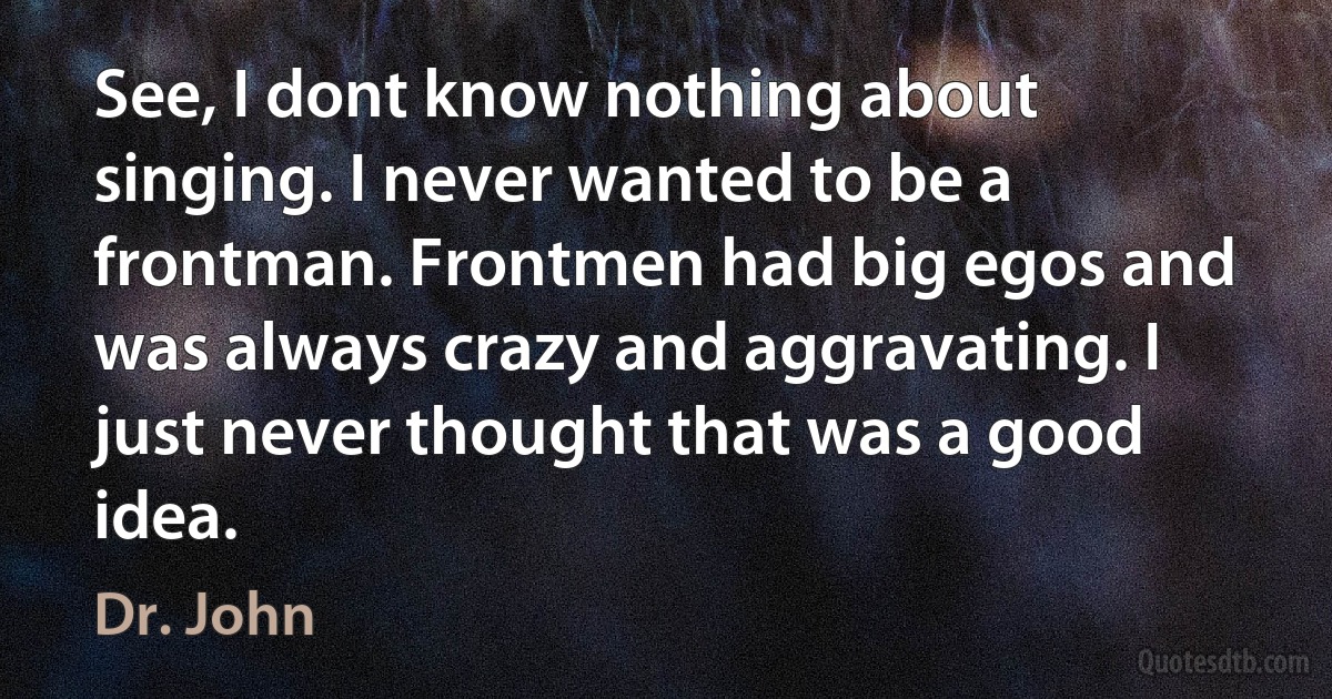 See, I dont know nothing about singing. I never wanted to be a frontman. Frontmen had big egos and was always crazy and aggravating. I just never thought that was a good idea. (Dr. John)