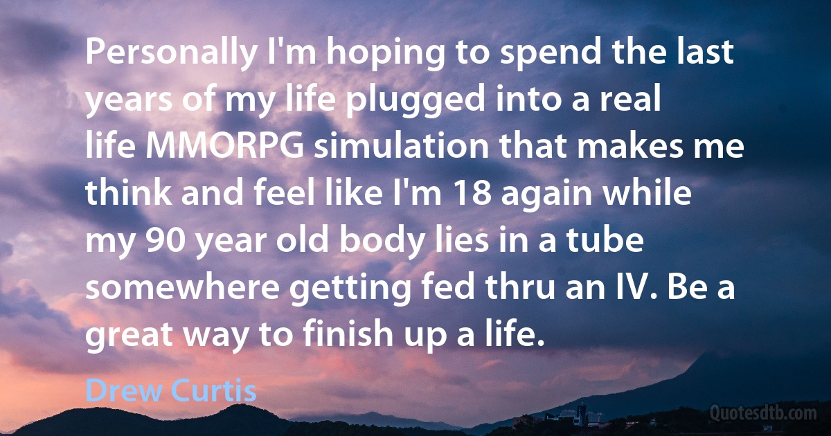 Personally I'm hoping to spend the last years of my life plugged into a real life MMORPG simulation that makes me think and feel like I'm 18 again while my 90 year old body lies in a tube somewhere getting fed thru an IV. Be a great way to finish up a life. (Drew Curtis)