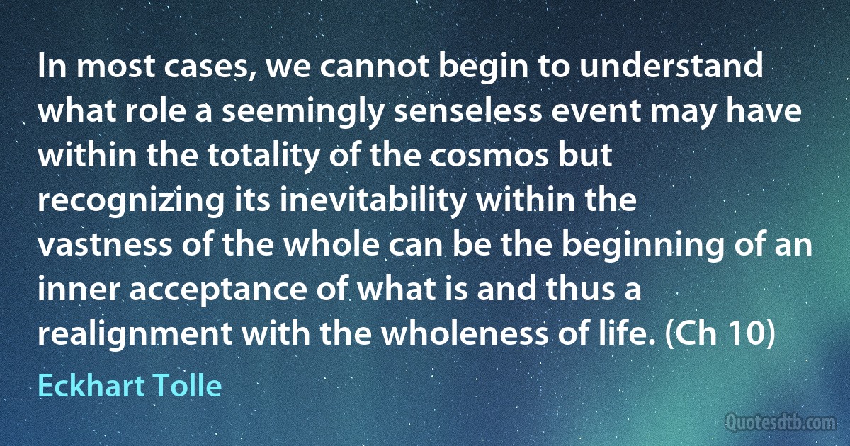 In most cases, we cannot begin to understand what role a seemingly senseless event may have within the totality of the cosmos but recognizing its inevitability within the vastness of the whole can be the beginning of an inner acceptance of what is and thus a realignment with the wholeness of life. (Ch 10) (Eckhart Tolle)