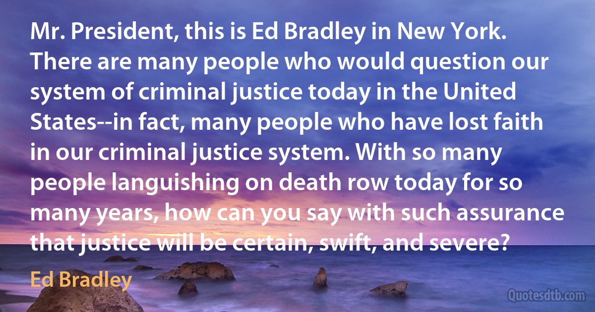 Mr. President, this is Ed Bradley in New York. There are many people who would question our system of criminal justice today in the United States--in fact, many people who have lost faith in our criminal justice system. With so many people languishing on death row today for so many years, how can you say with such assurance that justice will be certain, swift, and severe? (Ed Bradley)