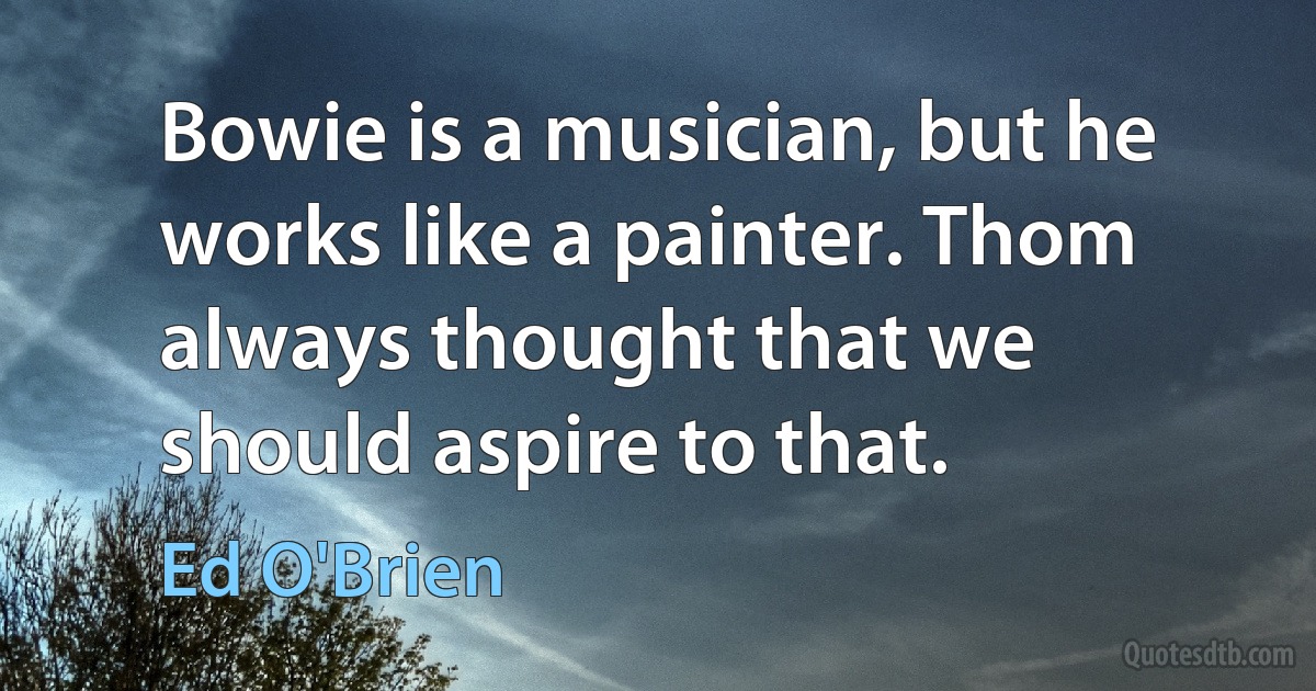 Bowie is a musician, but he works like a painter. Thom always thought that we should aspire to that. (Ed O'Brien)