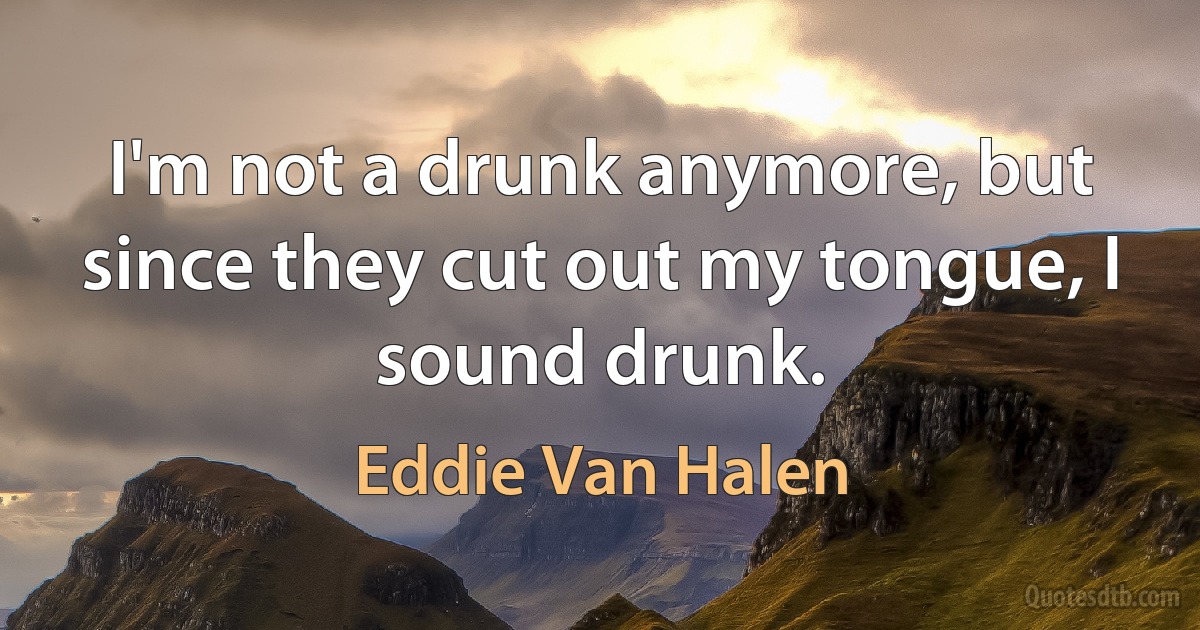 I'm not a drunk anymore, but since they cut out my tongue, I sound drunk. (Eddie Van Halen)