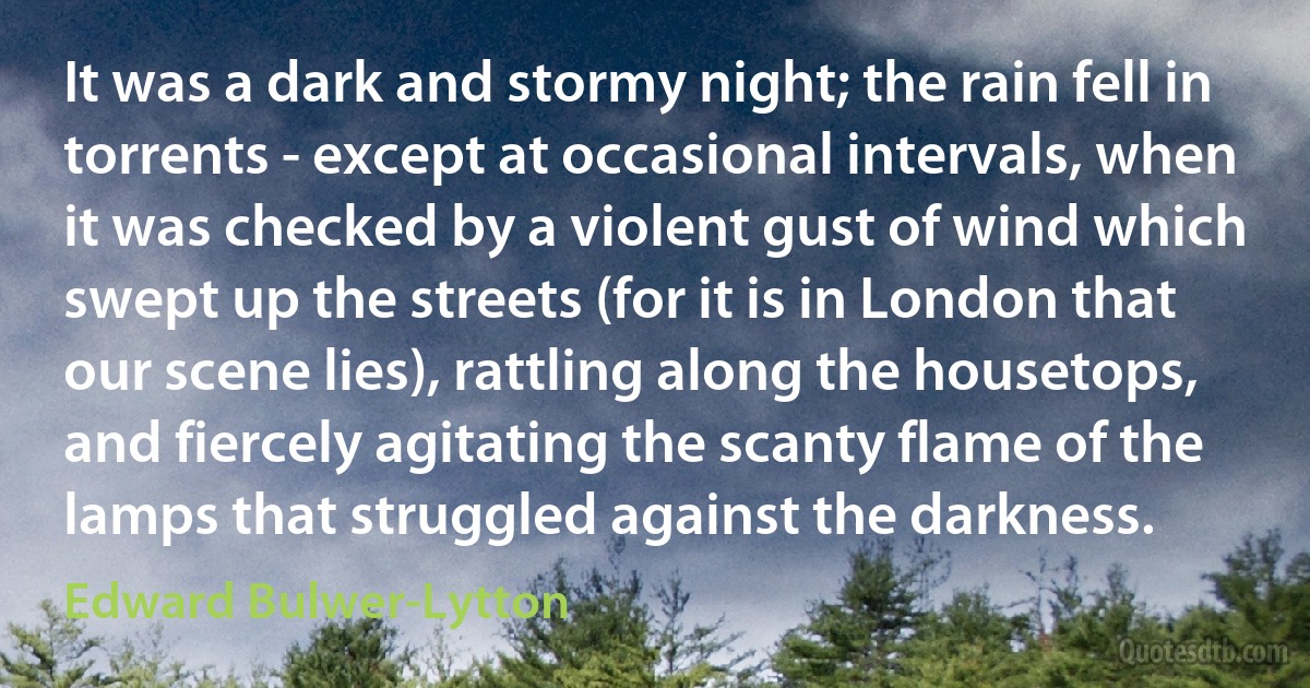 It was a dark and stormy night; the rain fell in torrents - except at occasional intervals, when it was checked by a violent gust of wind which swept up the streets (for it is in London that our scene lies), rattling along the housetops, and fiercely agitating the scanty flame of the lamps that struggled against the darkness. (Edward Bulwer-Lytton)