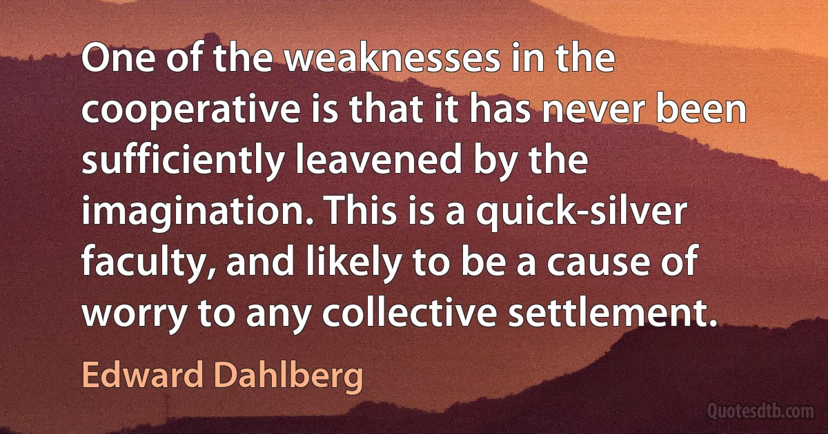 One of the weaknesses in the cooperative is that it has never been sufficiently leavened by the imagination. This is a quick-silver faculty, and likely to be a cause of worry to any collective settlement. (Edward Dahlberg)