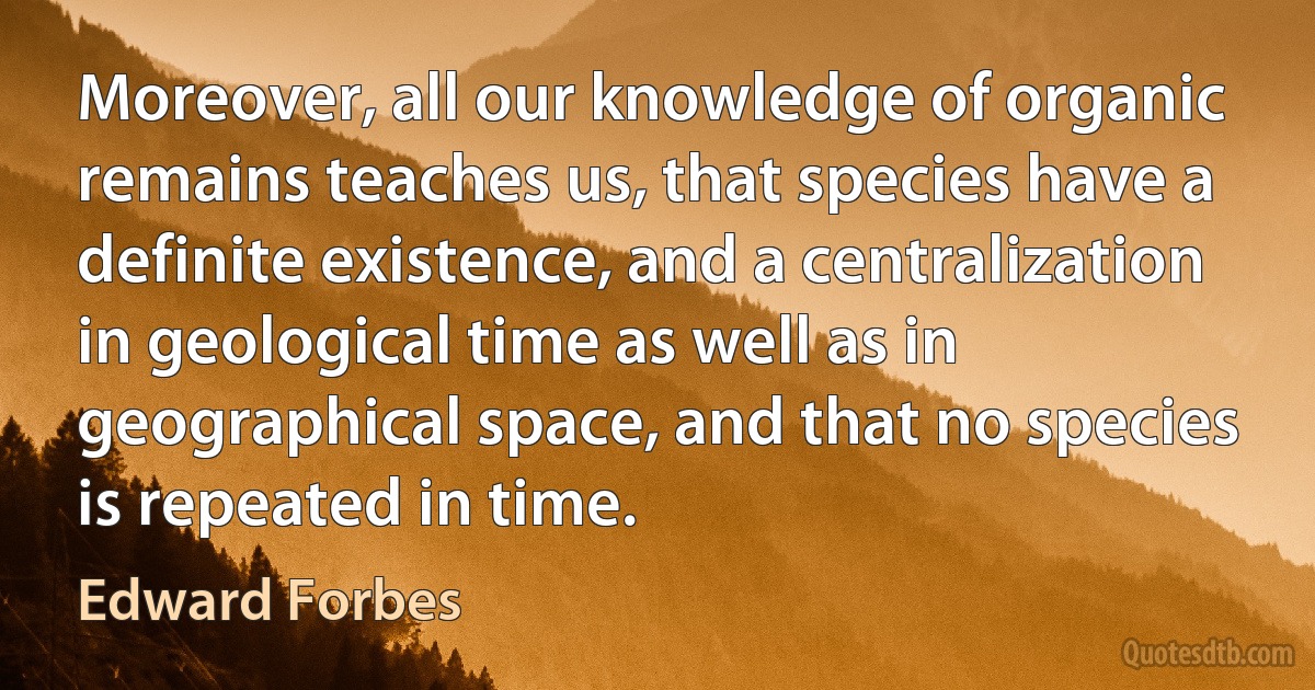 Moreover, all our knowledge of organic remains teaches us, that species have a definite existence, and a centralization in geological time as well as in geographical space, and that no species is repeated in time. (Edward Forbes)