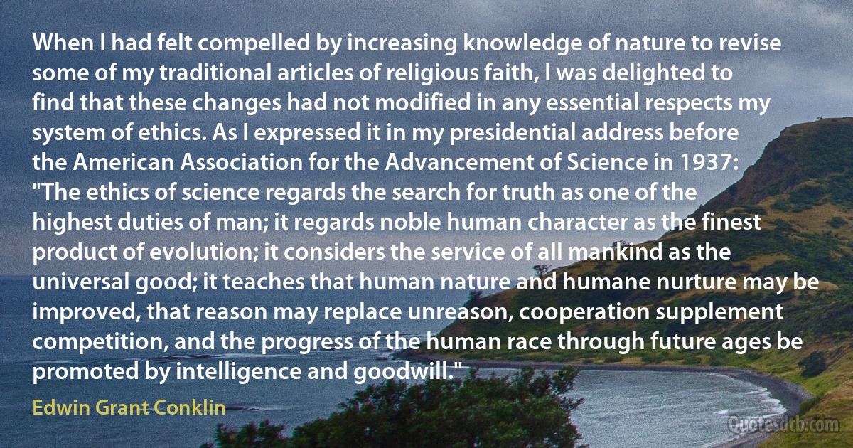 When I had felt compelled by increasing knowledge of nature to revise some of my traditional articles of religious faith, I was delighted to find that these changes had not modified in any essential respects my system of ethics. As I expressed it in my presidential address before the American Association for the Advancement of Science in 1937:
"The ethics of science regards the search for truth as one of the highest duties of man; it regards noble human character as the finest product of evolution; it considers the service of all mankind as the universal good; it teaches that human nature and humane nurture may be improved, that reason may replace unreason, cooperation supplement competition, and the progress of the human race through future ages be promoted by intelligence and goodwill." (Edwin Grant Conklin)