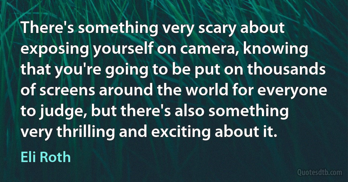 There's something very scary about exposing yourself on camera, knowing that you're going to be put on thousands of screens around the world for everyone to judge, but there's also something very thrilling and exciting about it. (Eli Roth)