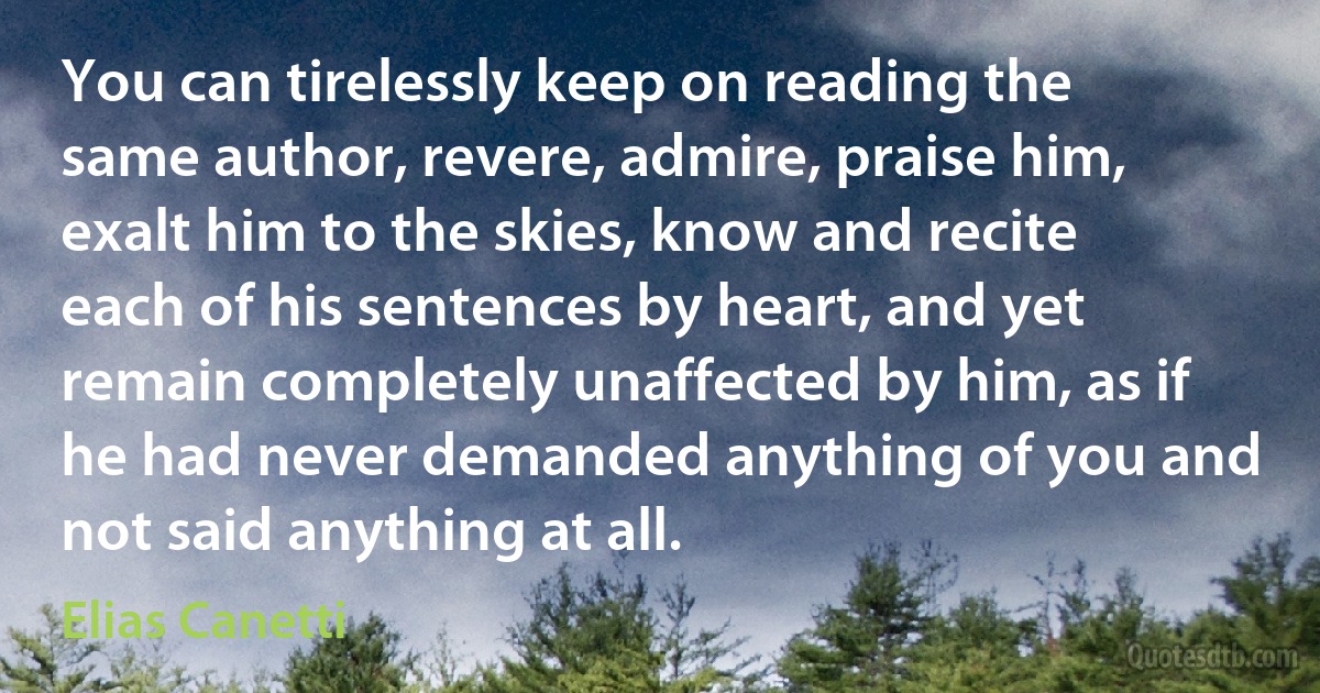 You can tirelessly keep on reading the same author, revere, admire, praise him, exalt him to the skies, know and recite each of his sentences by heart, and yet remain completely unaffected by him, as if he had never demanded anything of you and not said anything at all. (Elias Canetti)