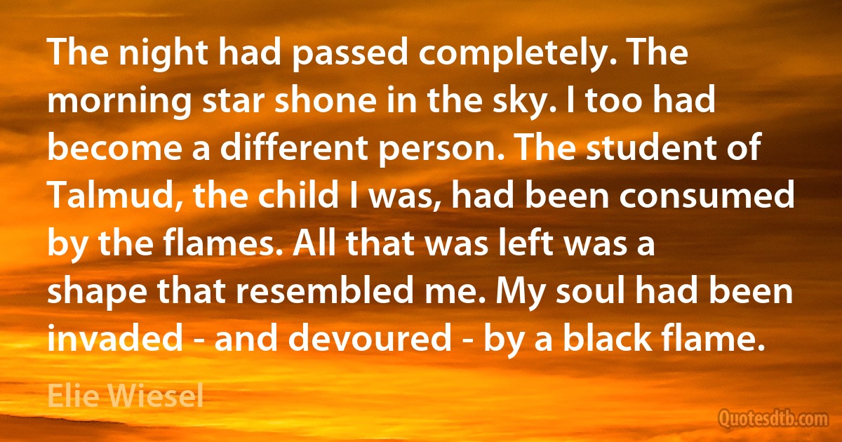 The night had passed completely. The morning star shone in the sky. I too had become a different person. The student of Talmud, the child I was, had been consumed by the flames. All that was left was a shape that resembled me. My soul had been invaded - and devoured - by a black flame. (Elie Wiesel)