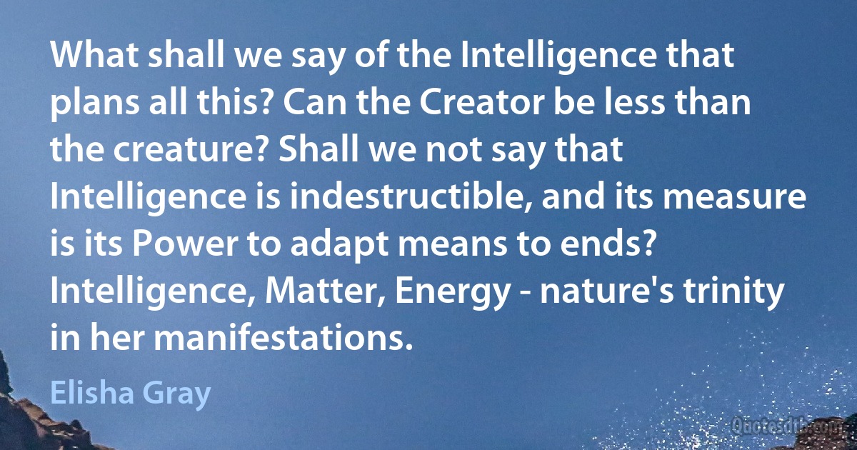 What shall we say of the Intelligence that plans all this? Can the Creator be less than the creature? Shall we not say that Intelligence is indestructible, and its measure is its Power to adapt means to ends? Intelligence, Matter, Energy - nature's trinity in her manifestations. (Elisha Gray)