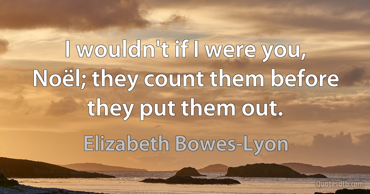 I wouldn't if I were you, Noël; they count them before they put them out. (Elizabeth Bowes-Lyon)