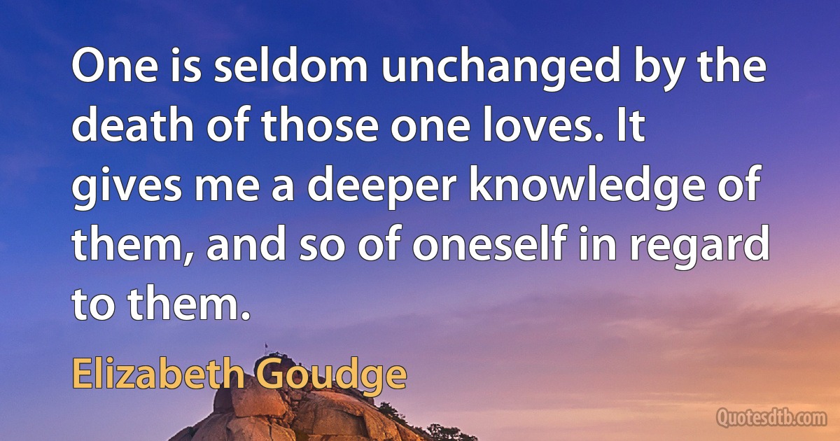 One is seldom unchanged by the death of those one loves. It gives me a deeper knowledge of them, and so of oneself in regard to them. (Elizabeth Goudge)