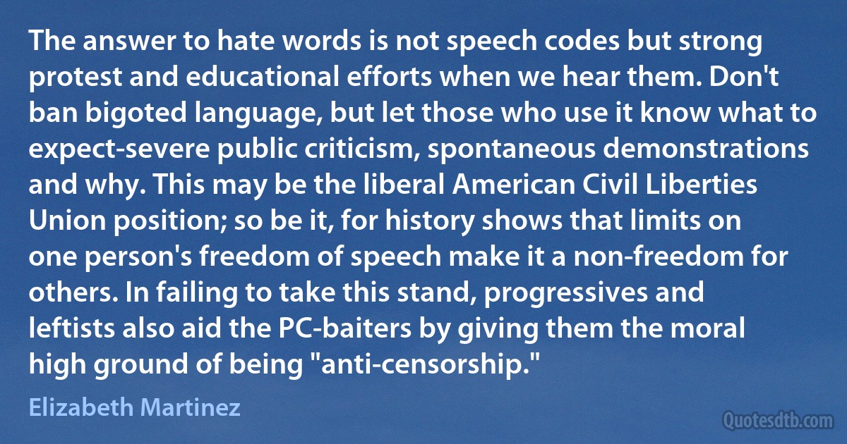 The answer to hate words is not speech codes but strong protest and educational efforts when we hear them. Don't ban bigoted language, but let those who use it know what to expect-severe public criticism, spontaneous demonstrations and why. This may be the liberal American Civil Liberties Union position; so be it, for history shows that limits on one person's freedom of speech make it a non-freedom for others. In failing to take this stand, progressives and leftists also aid the PC-baiters by giving them the moral high ground of being "anti-censorship." (Elizabeth Martinez)