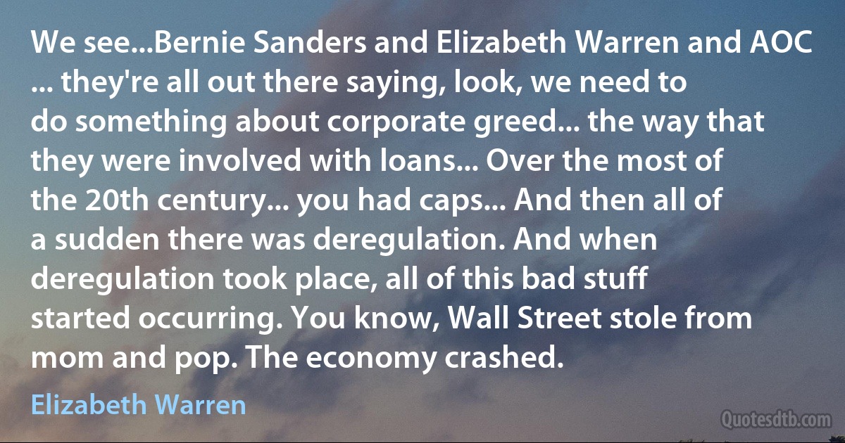 We see...Bernie Sanders and Elizabeth Warren and AOC ... they're all out there saying, look, we need to do something about corporate greed... the way that they were involved with loans... Over the most of the 20th century... you had caps... And then all of a sudden there was deregulation. And when deregulation took place, all of this bad stuff started occurring. You know, Wall Street stole from mom and pop. The economy crashed. (Elizabeth Warren)