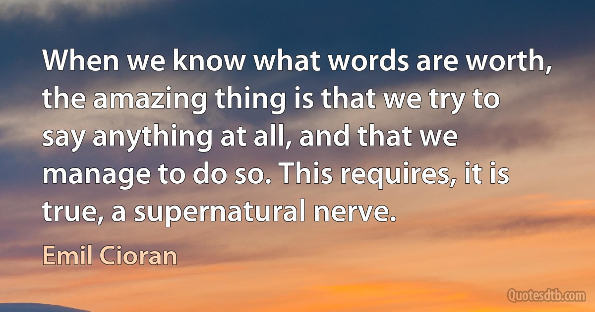 When we know what words are worth, the amazing thing is that we try to say anything at all, and that we manage to do so. This requires, it is true, a supernatural nerve. (Emil Cioran)