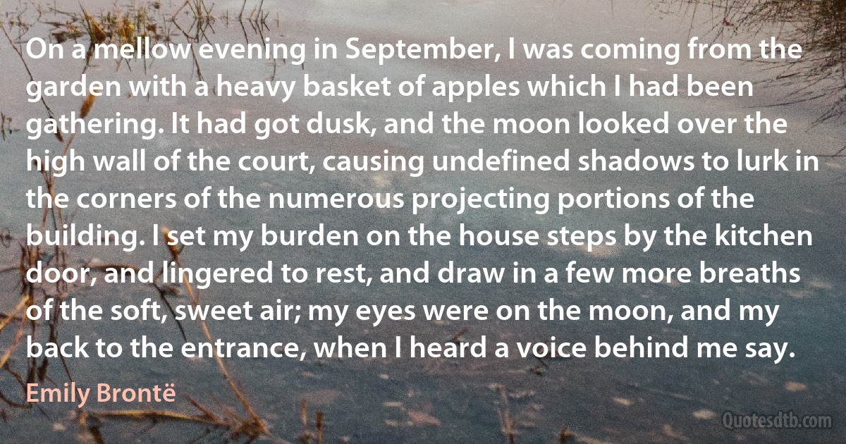 On a mellow evening in September, I was coming from the garden with a heavy basket of apples which I had been gathering. It had got dusk, and the moon looked over the high wall of the court, causing undefined shadows to lurk in the corners of the numerous projecting portions of the building. I set my burden on the house steps by the kitchen door, and lingered to rest, and draw in a few more breaths of the soft, sweet air; my eyes were on the moon, and my back to the entrance, when I heard a voice behind me say. (Emily Brontë)