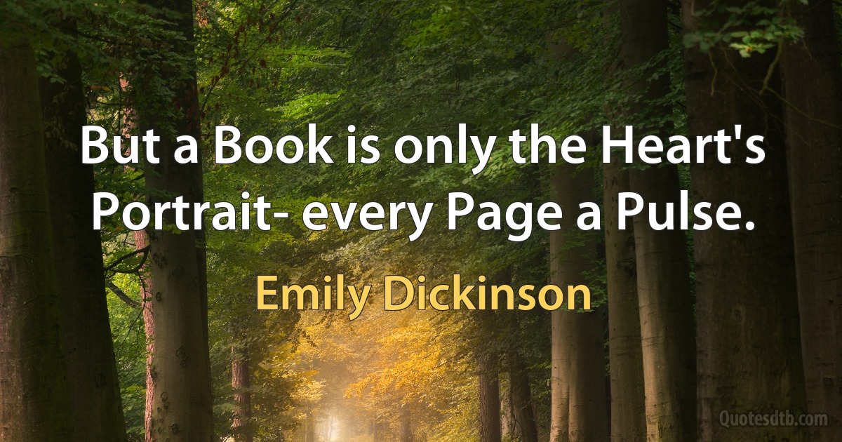 But a Book is only the Heart's Portrait- every Page a Pulse. (Emily Dickinson)