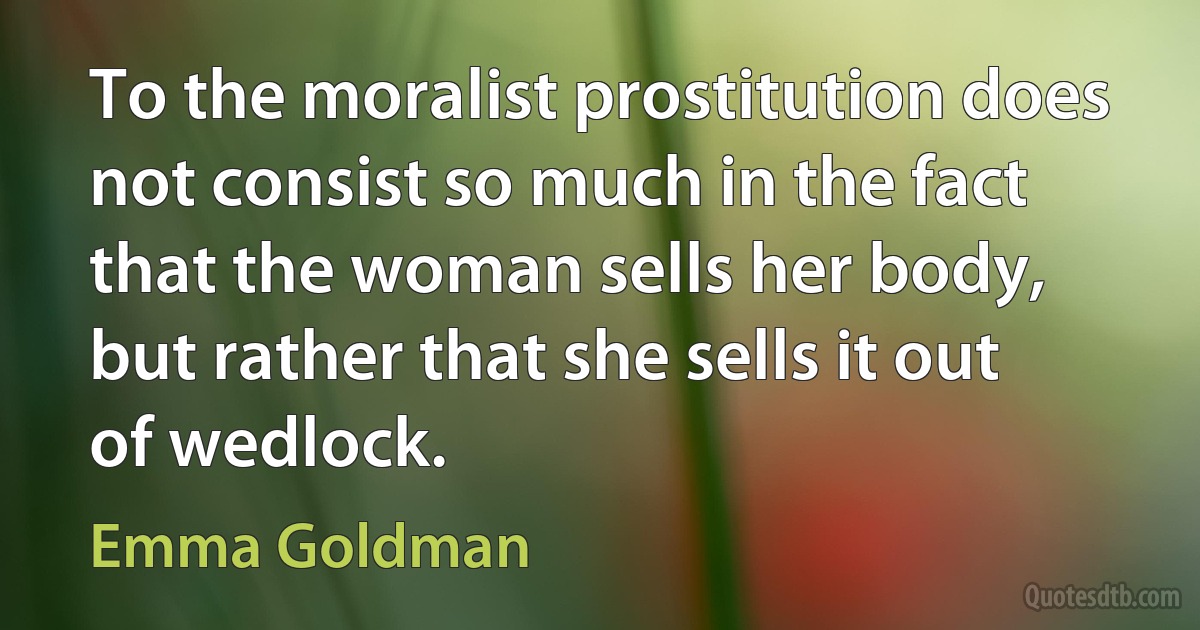 To the moralist prostitution does not consist so much in the fact that the woman sells her body, but rather that she sells it out of wedlock. (Emma Goldman)