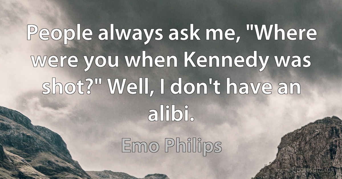 People always ask me, "Where were you when Kennedy was shot?" Well, I don't have an alibi. (Emo Philips)