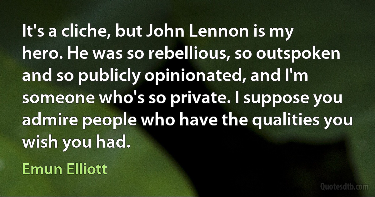 It's a cliche, but John Lennon is my hero. He was so rebellious, so outspoken and so publicly opinionated, and I'm someone who's so private. I suppose you admire people who have the qualities you wish you had. (Emun Elliott)