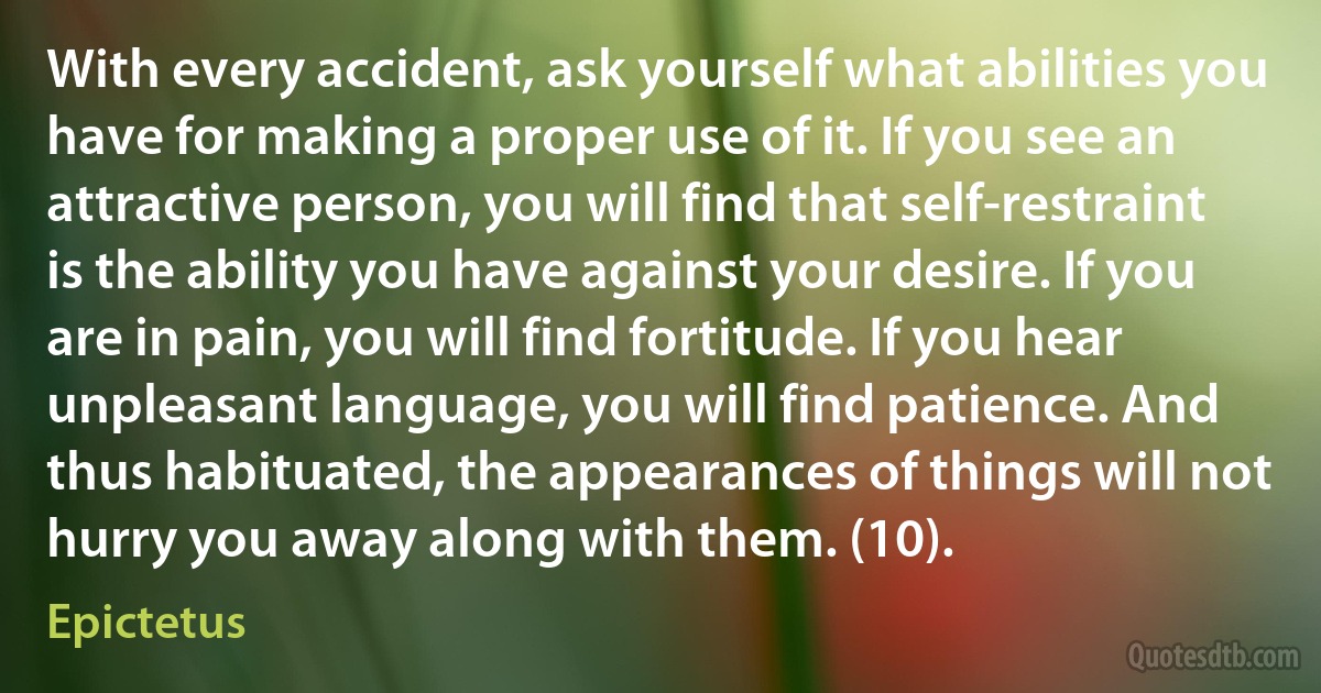 With every accident, ask yourself what abilities you have for making a proper use of it. If you see an attractive person, you will find that self-restraint is the ability you have against your desire. If you are in pain, you will find fortitude. If you hear unpleasant language, you will find patience. And thus habituated, the appearances of things will not hurry you away along with them. (10). (Epictetus)