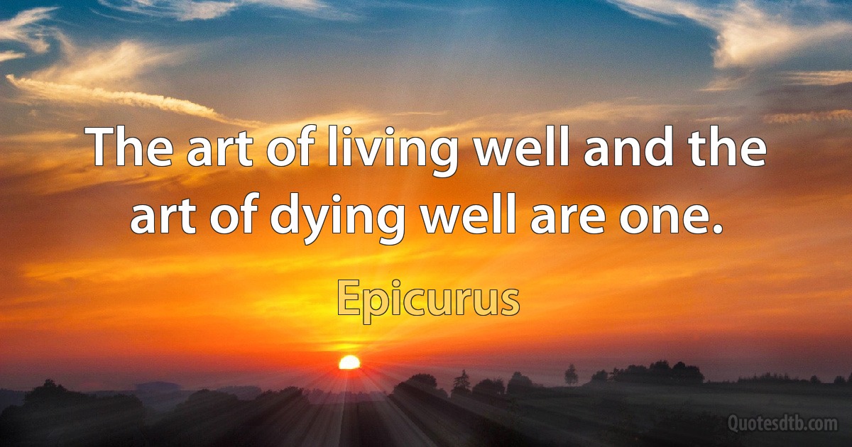 The art of living well and the art of dying well are one. (Epicurus)